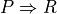 P \Rightarrow R