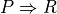 P \Rightarrow R